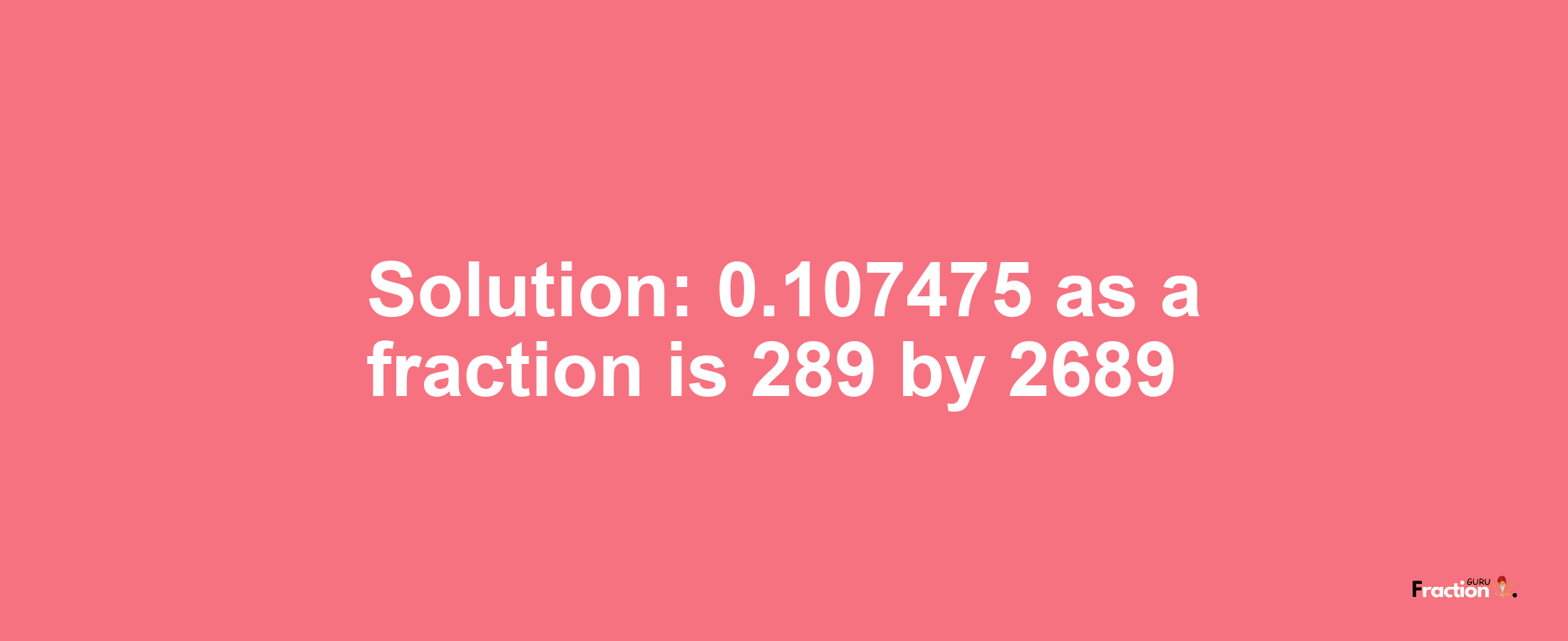 Solution:0.107475 as a fraction is 289/2689